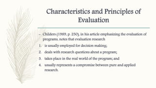 Characteristics and Principles of
Evaluation
– Childers (1989, p. 250), in his article emphasizing the evaluation of
programs, notes that evaluation research
1. is usually employed for decision making;
2. deals with research questions about a program;
3. takes place in the real world of the program; and
4. usually represents a compromise between pure and applied
research.
 