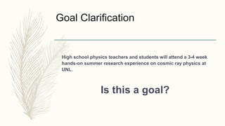 Goal Clarification
High school physics teachers and students will attend a 3-4 week
hands-on summer research experience on cosmic ray physics at
UNL.
Is this a goal?
 