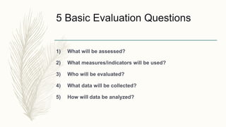 5 Basic Evaluation Questions
1) What will be assessed?
2) What measures/indicators will be used?
3) Who will be evaluated?
4) What data will be collected?
5) How will data be analyzed?
 