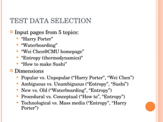 TEST DATA SELECTION Input pages from 5 topics: “ Harry Porter” “ Waterboarding” “ Wei Chen@CMU homepage” “ Entropy (thermodynamics)” “ How to make Sushi” Dimensions  Popular vs. Unpopular (“Harry Porter”, “Wei Chen”)  Ambiguous vs. Unambiguous (“Entropy”, “Sushi”) New vs. Old (“Waterboarding”, “Entropy”) Procedural vs. Conceptual (“How to”, “Entropy”) Technological vs. Mass media (“Entropy”, “Harry Porter”) 