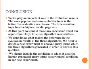 CONCLUSION Topics play an important role in the evaluation results. The more popular and resourceful the topic is the better the evaluation results are. The time sensitive topic has the highest invalid page rate. At this point we cannot make any conclusion about our algorithms. Only Structure algorithm seems better.  We don’t know what makes the difference in the evaluation results of the three algorithms. We need to design a new experiment to analyze query terms which the three algorithms generated in order to answer this question. We should include the condition in which it uses the human generated query terms as our control condition in our new experiment. 
