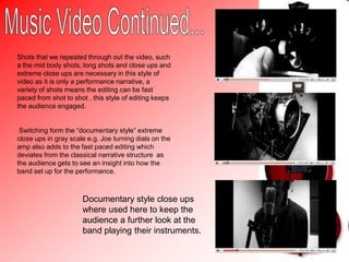 Our Music Video...The music video we created opens with the title of the song and artist name typing across the scene, this opening introduced the band to the audience.At the start of the music video a monochrome filter has been used over shots of the bands equipment being set up with in a studio , this is where we recorded the title track. We then used a greyscale filter to show behind the scenes style shots with in the video. This gives the video an over all indie genre which is what we wanted to create from looking at our research. The song opens with an extreme close up of the kick pedal of the drum kit in order to emphasise the beat of the song and set he pace of the video.We then use an establishing shot in order to set the location of performance and to introduce the band as a whole to the audience, this helps them identify with the style of band we are.