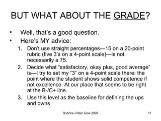 BUT WHAT ABOUT THE  GRADE ? Well, that’s a good question. Here’s MY advice: Don’t use straight percentages—15 on a 20-point rubric (five 3’s on a 4-point scale)—is not necessarily a 75. Decide what “satisfactory, okay plus, good average” is—I try to set my “3” on a 4-point scale there: the point where the student shows solid competence if not excellence. At our place that seems to be right at the B-/C+ line. Use this level as the baseline for defining the ups and owns Rubrics--Peter Gow 2009 