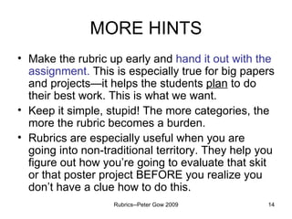 MORE HINTS Make the rubric up early and  hand it out with the assignment.  This is especially true for big papers and projects—it helps the students  plan  to do their best work. This is what we want. Keep it simple, stupid! The more categories, the more the rubric becomes a burden. Rubrics are especially useful when you are going into non-traditional territory. They help you figure out how you’re going to evaluate that skit or that poster project BEFORE you realize you don’t have a clue how to do this. Rubrics--Peter Gow 2009 