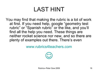 LAST HINT You may find that making the rubric is a lot of work at first. If you need help, google “geometry test rubric” or “Spanish rubric” or the like, and you’ll find all the help you need. These things are neither rocket science nor new, and so there are plenty of examples out there. There’s even www.rubrics4teachers.com  Rubrics--Peter Gow 2009 
