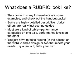 What does a RUBRIC look like? They come in many forms—here are some examples, and check out the handout packet Some are highly detailed descriptive rubrics; others are really just scoring guides Most are a kind of table—performance categories on one axis, performance levels on the other You just have to poke around (in the packet, on the web) to find a design or two that meets your needs. Try a few out; tailor your own. Rubrics--Peter Gow 2009 