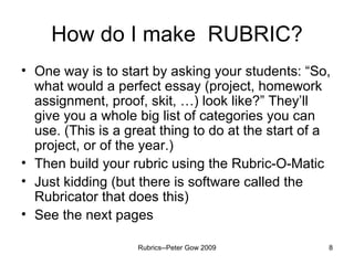 How do I make  RUBRIC? One way is to start by asking your students: “So, what would a perfect essay (project, homework assignment, proof, skit, …) look like?” They’ll give you a whole big list of categories you can use. (This is a great thing to do at the start of a project, or of the year.) Then build your rubric using the Rubric-O-Matic Just kidding (but there is software called the Rubricator that does this) See the next pages Rubrics--Peter Gow 2009 