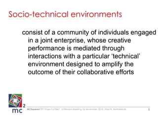 Socio-technical environments 
consist of a community of individuals engaged 
in a joint enterprise, whose creative 
performance is mediated through 
interactions with a particular ‘technical’ 
environment designed to amplify the 
outcome of their collaborative efforts 
MCSquared FP7 Project 610467, 1st Review Meeting, 06 November, 2014, Utrecht, Netherlands 3 
 