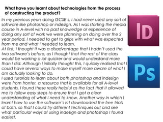 What have you learnt about technologies from the process
 of constructing the product?
In my previous years doing GCSE’s, I had never used any sort of
software like photoshop or indesign. As I was starting the media
course in A-level with no past knowledge or experience of
doing any sort of work we were planning on doing over the 2
year period, I needed to get to grips with what was expected
from me and what I needed to learn.
At first, I thought it was a disadvantage that I hadn’t used the
two software’s before, as I thought that the rest of the class
would be working a lot quicker and would understand more
than I did. Although I initially thought this, I quickly realised that I
could have several ways to make myself more aware of what I
am actually looking to do.
I used tutorials to learn about both photoshop and indesign
were from fronter, a resource that is available for all A-level
students. I found these really helpful as the fact that it allowed
me to follow easy steps to ensure that I got a clear
understanding of what I need to know. Another way in which I
learnt how to use the software’s is I downloaded the free trials
of both, so that I could try different techniques out and see
what particular ways of using indesign and photoshop I found
easiest.
 