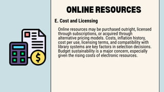 ONLINE RESOURCES
E. Cost and Licensing
Online resources may be purchased outright, licensed
through subscriptions, or acquired through
alternative pricing models. Costs, inflation history,
cost per use, licensing terms, and compatibility with
library systems are key factors in selection decisions.
Budget sustainability is a major concern, especially
given the rising costs of electronic resources.
 