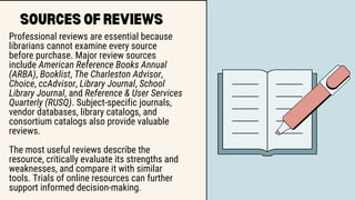 SOURCES OF REVIEWS
Professional reviews are essential because
librarians cannot examine every source
before purchase. Major review sources
include American Reference Books Annual
(ARBA), Booklist, The Charleston Advisor,
Choice, ccAdvisor, Library Journal, School
Library Journal, and Reference & User Services
Quarterly (RUSQ). Subject-specific journals,
vendor databases, library catalogs, and
consortium catalogs also provide valuable
reviews.
The most useful reviews describe the
resource, critically evaluate its strengths and
weaknesses, and compare it with similar
tools. Trials of online resources can further
support informed decision-making.
 