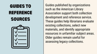 GUIDES TO
REFERENCE
SOURCES
Guides published by organizations
such as the American Library
Association support both collection
development and reference service.
These guides help librarians evaluate
existing collections, select new
materials, and identify appropriate
resources in unfamiliar subject areas.
Older guides remain useful for
assessing legacy collections.
 