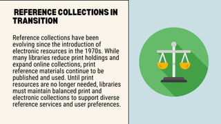 REFERENCE COLLECTIONS IN
TRANSITION
Reference collections have been
evolving since the introduction of
electronic resources in the 1970s. While
many libraries reduce print holdings and
expand online collections, print
reference materials continue to be
published and used. Until print
resources are no longer needed, libraries
must maintain balanced print and
electronic collections to support diverse
reference services and user preferences.
 