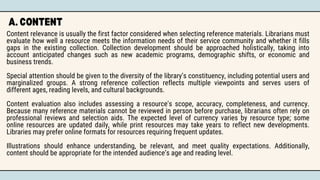 A. CONTENT
Content relevance is usually the first factor considered when selecting reference materials. Librarians must
evaluate how well a resource meets the information needs of their service community and whether it fills
gaps in the existing collection. Collection development should be approached holistically, taking into
account anticipated changes such as new academic programs, demographic shifts, or economic and
business trends.
Special attention should be given to the diversity of the library’s constituency, including potential users and
marginalized groups. A strong reference collection reflects multiple viewpoints and serves users of
different ages, reading levels, and cultural backgrounds.
Content evaluation also includes assessing a resource’s scope, accuracy, completeness, and currency.
Because many reference materials cannot be reviewed in person before purchase, librarians often rely on
professional reviews and selection aids. The expected level of currency varies by resource type; some
online resources are updated daily, while print resources may take years to reflect new developments.
Libraries may prefer online formats for resources requiring frequent updates.
Illustrations should enhance understanding, be relevant, and meet quality expectations. Additionally,
content should be appropriate for the intended audience’s age and reading level.
 