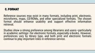 C. FORMAT
Reference sources may exist in many formats, including print, electronic,
microforms, maps, CD-ROMs, and other specialized formats. The chosen
format should enhance usability and support effective information
retrieval.
Studies show a strong preference among librarians and users—particularly
in academic settings—for electronic formats, especially e-books. However,
preferences vary by library type, and both print and electronic formats
continue to play important roles in reference service.
 