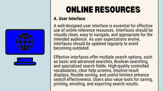 ONLINE RESOURCES
A. User Interface
A well-designed user interface is essential for effective
use of online reference resources. Interfaces should be
visually clean, easy to navigate, and appropriate for the
intended audience. As user expectations evolve,
interfaces should be updated regularly to avoid
becoming outdated.
Effective interfaces offer multiple search options, such
as basic and advanced searches, Boolean searching,
and specialized search fields. High-quality controlled
vocabularies, clear help screens, intuitive result
displays, flexible sorting, and useful limiters enhance
search effectiveness. Users also value tools for saving,
printing, emailing, and exporting search results.
 