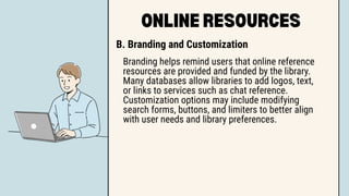 ONLINE RESOURCES
B. Branding and Customization
Branding helps remind users that online reference
resources are provided and funded by the library.
Many databases allow libraries to add logos, text,
or links to services such as chat reference.
Customization options may include modifying
search forms, buttons, and limiters to better align
with user needs and library preferences.
 