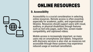 ONLINE RESOURCES
D. Accessibility
Accessibility is a crucial consideration in selecting
online resources. Remote access is often essential,
especially for academic, public, and organizational
libraries. Resources should support users with visual,
auditory, or physical disabilities through features
such as text-only pages, audio files, screen-reader
compatibility, and captioned videos.
Mobile access is increasingly important, as many
users rely on smartphones and tablets. Integration
with discovery services is also vital, as resources not
accessible through these systems may experience
reduced usage or eventual cancellation.
 