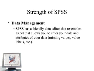 Strength of SPSS Data Management  SPSS has a friendly data editor that resembles Excel that allows you to enter your data and attributes of your data (missing values, value labels, etc.)  