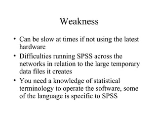 Weakness Can be slow at times if not using the latest hardware  Difficulties running SPSS across the networks in relation to the large temporary data files it creates  You need a knowledge of statistical terminology to operate the software, some of the language is specific to SPSS  