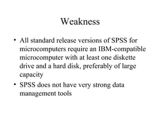 Weakness All standard release versions of SPSS for microcomputers require an IBM-compatible microcomputer with at least one diskette drive and a hard disk, preferably of large capacity  SPSS does not have very strong data management tools  
