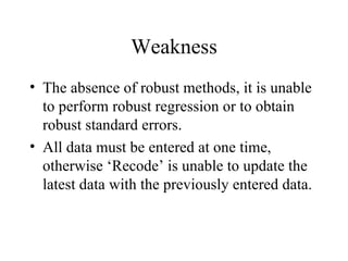 Weakness The absence of robust methods, it is unable to perform robust regression or to obtain robust standard errors.  All data must be entered at one time, otherwise ‘Recode’ is unable to update the latest data with the previously entered data.  