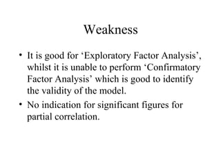 Weakness It is good for ‘Exploratory Factor Analysis’, whilst it is unable to perform ‘Confirmatory Factor Analysis’ which is good to identify the validity of the model.  No indication for significant figures for partial correlation.  
