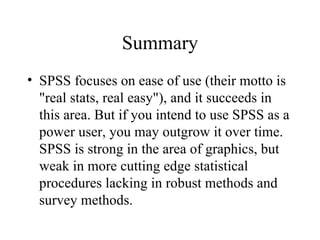 Summary SPSS focuses on ease of use (their motto is "real stats, real easy"), and it succeeds in this area. But if you intend to use SPSS as a power user, you may outgrow it over time. SPSS is strong in the area of graphics, but weak in more cutting edge statistical procedures lacking in robust methods and survey methods.  