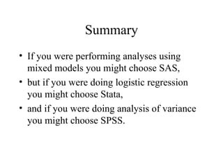 Summary If you were performing analyses using mixed models you might choose SAS,  but if you were doing logistic regression you might choose Stata,  and if you were doing analysis of variance you might choose SPSS.  