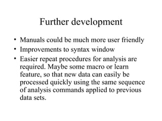 Further development Manuals could be much more user friendly  Improvements to syntax window  Easier repeat procedures for analysis are required. Maybe some macro or learn feature, so that new data can easily be processed quickly using the same sequence of analysis commands applied to previous data sets.  