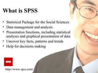 What is SPSS Statistical Package for the Social Sciences Data management and analysis  Presentation functions, including statistical analyses and graphical presentation of data Uncover key facts, patterns and trends Help for decisions making http://www.spss.com/ 