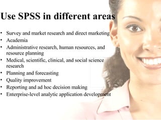 Use SPSS in different areas Survey and market research and direct marketing  Academia  Administrative research, human resources, and resource planning  Medical, scientific, clinical, and social science research  Planning and forecasting  Quality improvement  Reporting and ad hoc decision making  Enterprise-level analytic application development  