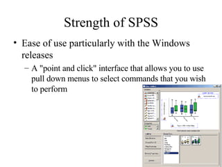 Strength of SPSS Ease of use particularly with the Windows releases  A "point and click" interface that allows you to use pull down menus to select commands that you wish to perform  