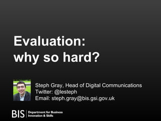 Evaluation:  why so hard? Steph Gray, Head of Digital Communications Twitter: @lesteph  Email: steph.gray@bis.gsi.gov.uk 
