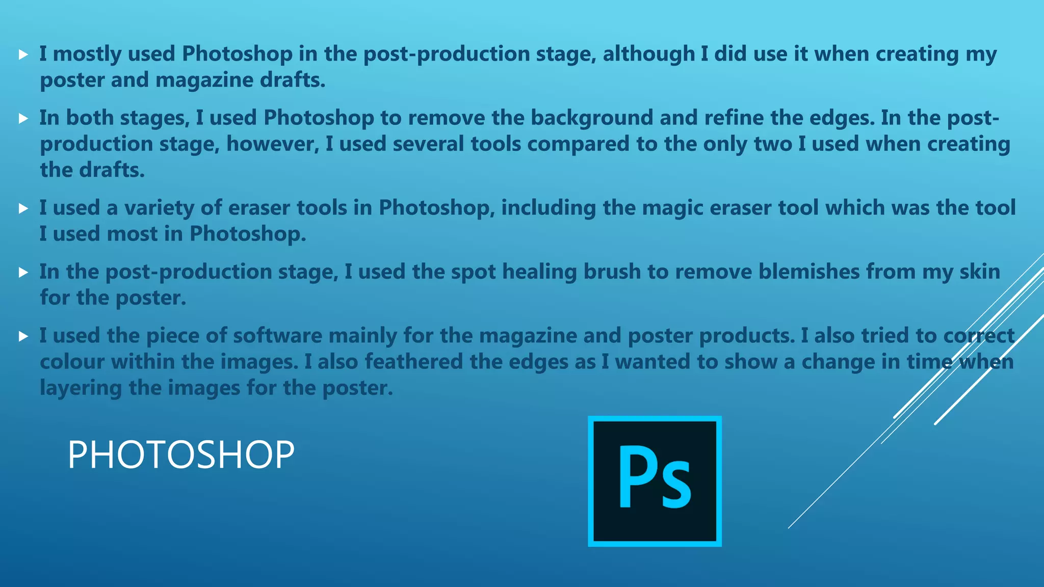 PHOTOSHOP
 I mostly used Photoshop in the post-production stage, although I did use it when creating my
poster and magazine drafts.
 In both stages, I used Photoshop to remove the background and refine the edges. In the post-
production stage, however, I used several tools compared to the only two I used when creating
the drafts.
 I used a variety of eraser tools in Photoshop, including the magic eraser tool which was the tool
I used most in Photoshop.
 In the post-production stage, I used the spot healing brush to remove blemishes from my skin
for the poster.
 I used the piece of software mainly for the magazine and poster products. I also tried to correct
colour within the images. I also feathered the edges as I wanted to show a change in time when
layering the images for the poster.
 