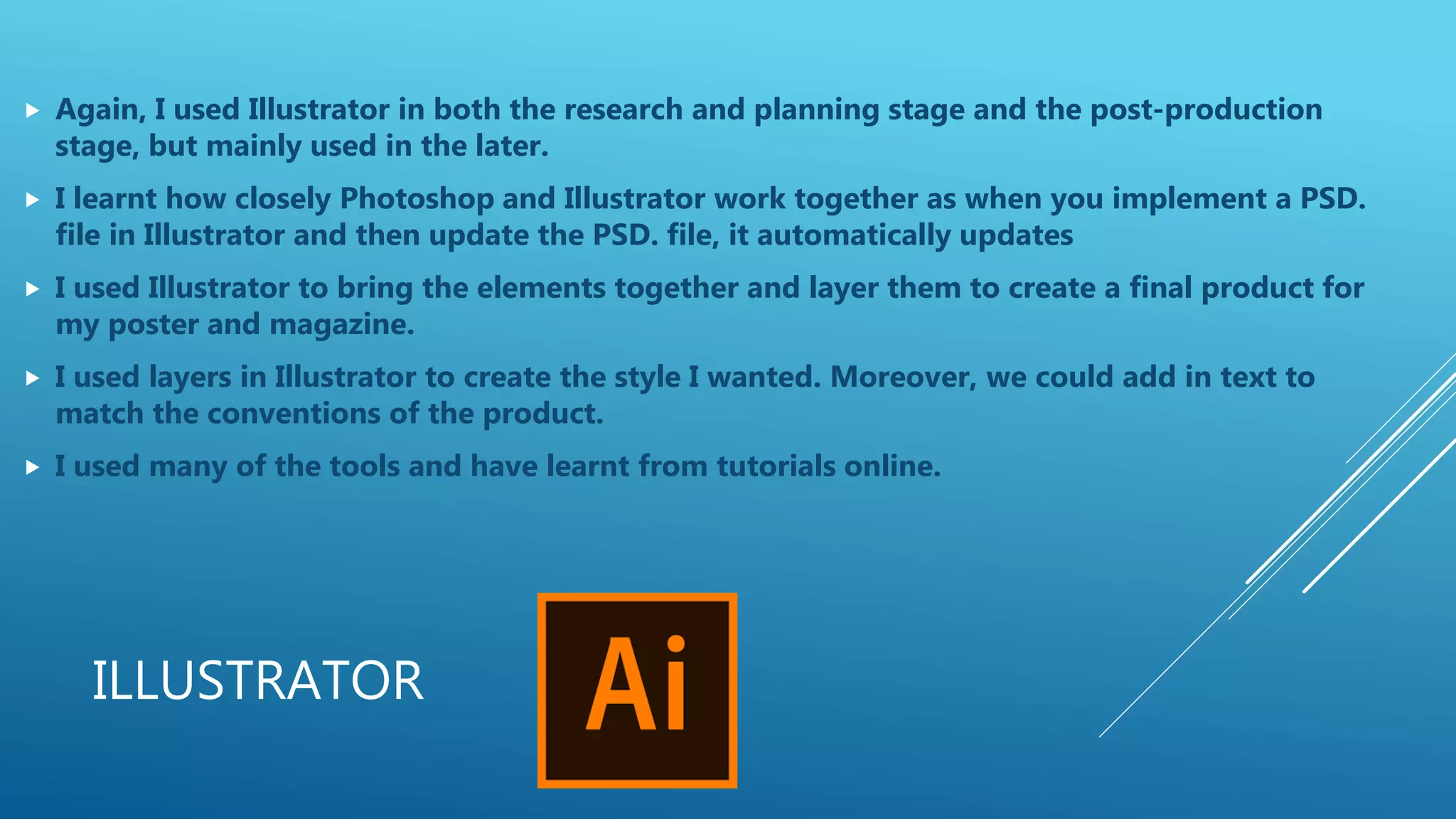 ILLUSTRATOR
 Again, I used Illustrator in both the research and planning stage and the post-production
stage, but mainly used in the later.
 I learnt how closely Photoshop and Illustrator work together as when you implement a PSD.
file in Illustrator and then update the PSD. file, it automatically updates
 I used Illustrator to bring the elements together and layer them to create a final product for
my poster and magazine.
 I used layers in Illustrator to create the style I wanted. Moreover, we could add in text to
match the conventions of the product.
 I used many of the tools and have learnt from tutorials online.
 