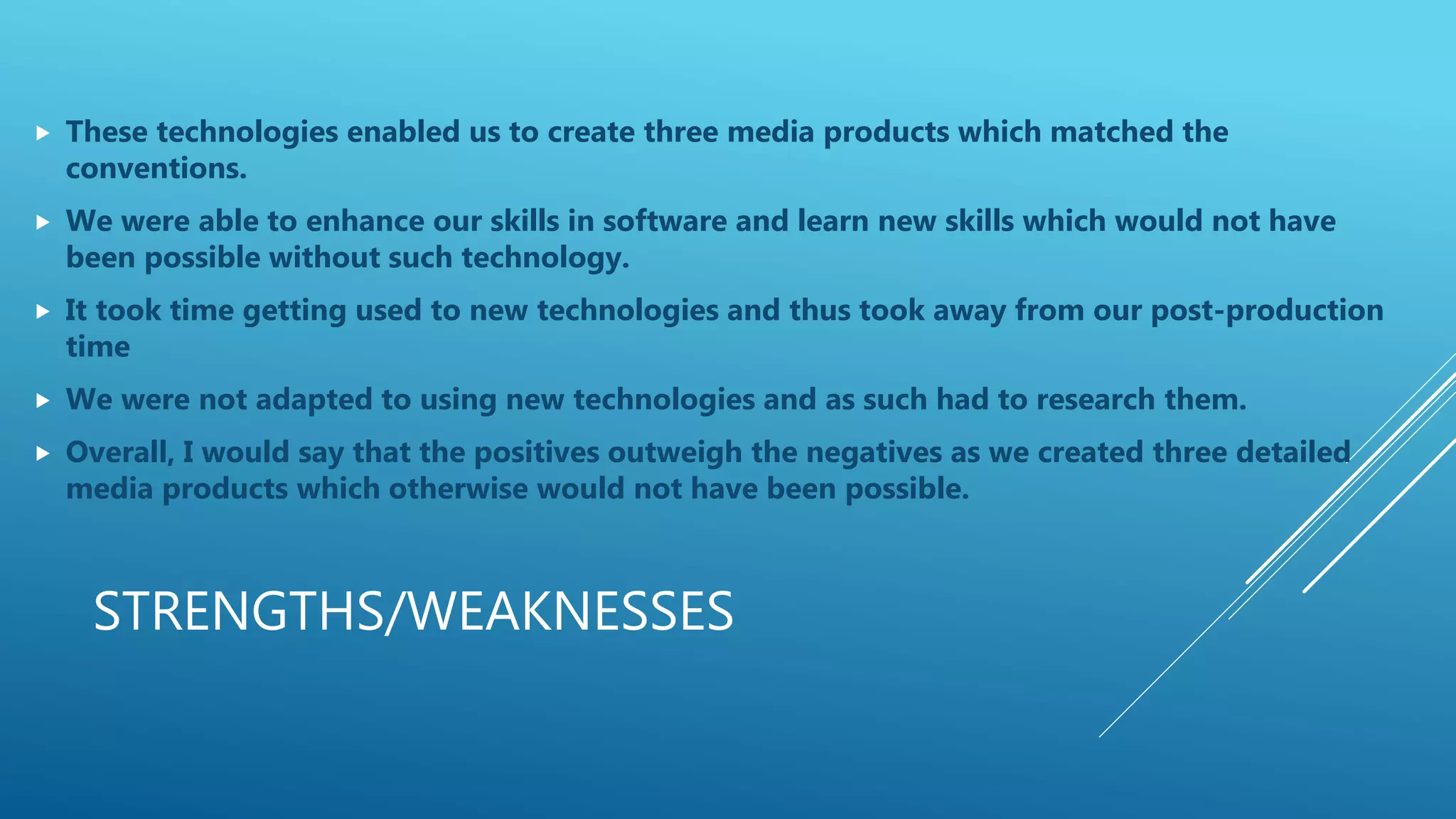 STRENGTHS/WEAKNESSES
 These technologies enabled us to create three media products which matched the
conventions.
 We were able to enhance our skills in software and learn new skills which would not have
been possible without such technology.
 It took time getting used to new technologies and thus took away from our post-production
time
 We were not adapted to using new technologies and as such had to research them.
 Overall, I would say that the positives outweigh the negatives as we created three detailed
media products which otherwise would not have been possible.
 