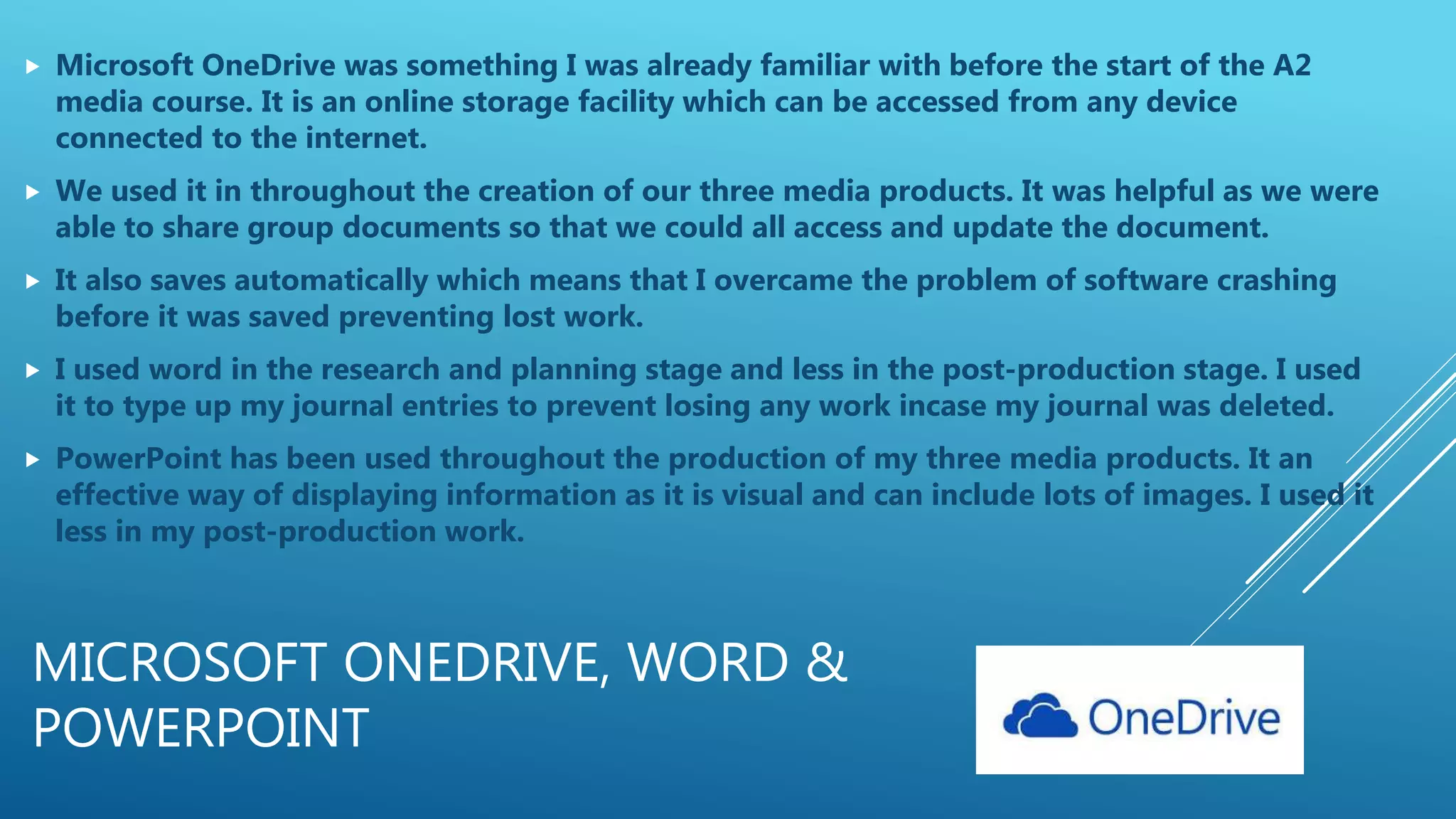 MICROSOFT ONEDRIVE, WORD &
POWERPOINT
 Microsoft OneDrive was something I was already familiar with before the start of the A2
media course. It is an online storage facility which can be accessed from any device
connected to the internet.
 We used it in throughout the creation of our three media products. It was helpful as we were
able to share group documents so that we could all access and update the document.
 It also saves automatically which means that I overcame the problem of software crashing
before it was saved preventing lost work.
 I used word in the research and planning stage and less in the post-production stage. I used
it to type up my journal entries to prevent losing any work incase my journal was deleted.
 PowerPoint has been used throughout the production of my three media products. It an
effective way of displaying information as it is visual and can include lots of images. I used it
less in my post-production work.
 