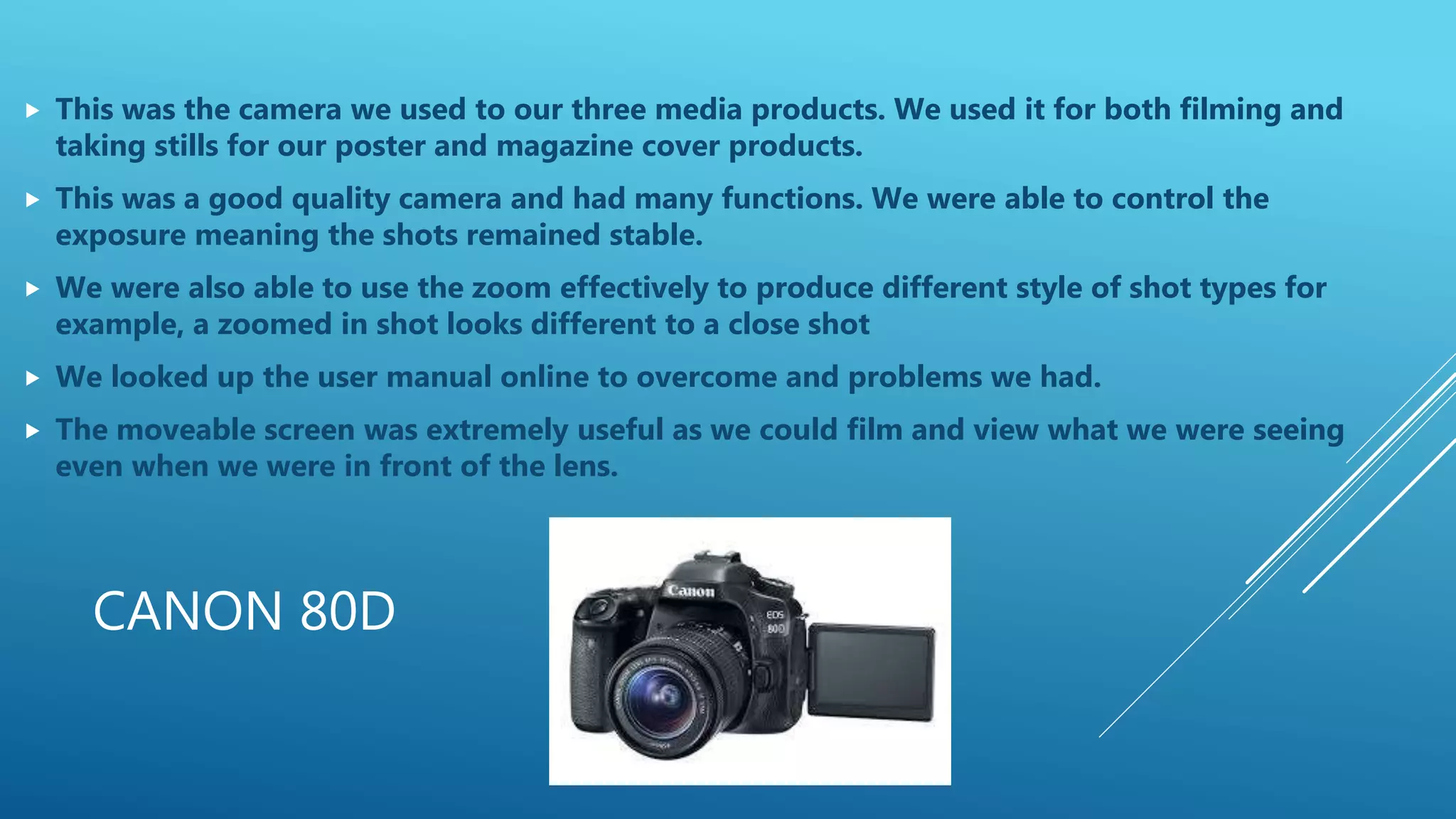 CANON 80D
 This was the camera we used to our three media products. We used it for both filming and
taking stills for our poster and magazine cover products.
 This was a good quality camera and had many functions. We were able to control the
exposure meaning the shots remained stable.
 We were also able to use the zoom effectively to produce different style of shot types for
example, a zoomed in shot looks different to a close shot
 We looked up the user manual online to overcome and problems we had.
 The moveable screen was extremely useful as we could film and view what we were seeing
even when we were in front of the lens.
 