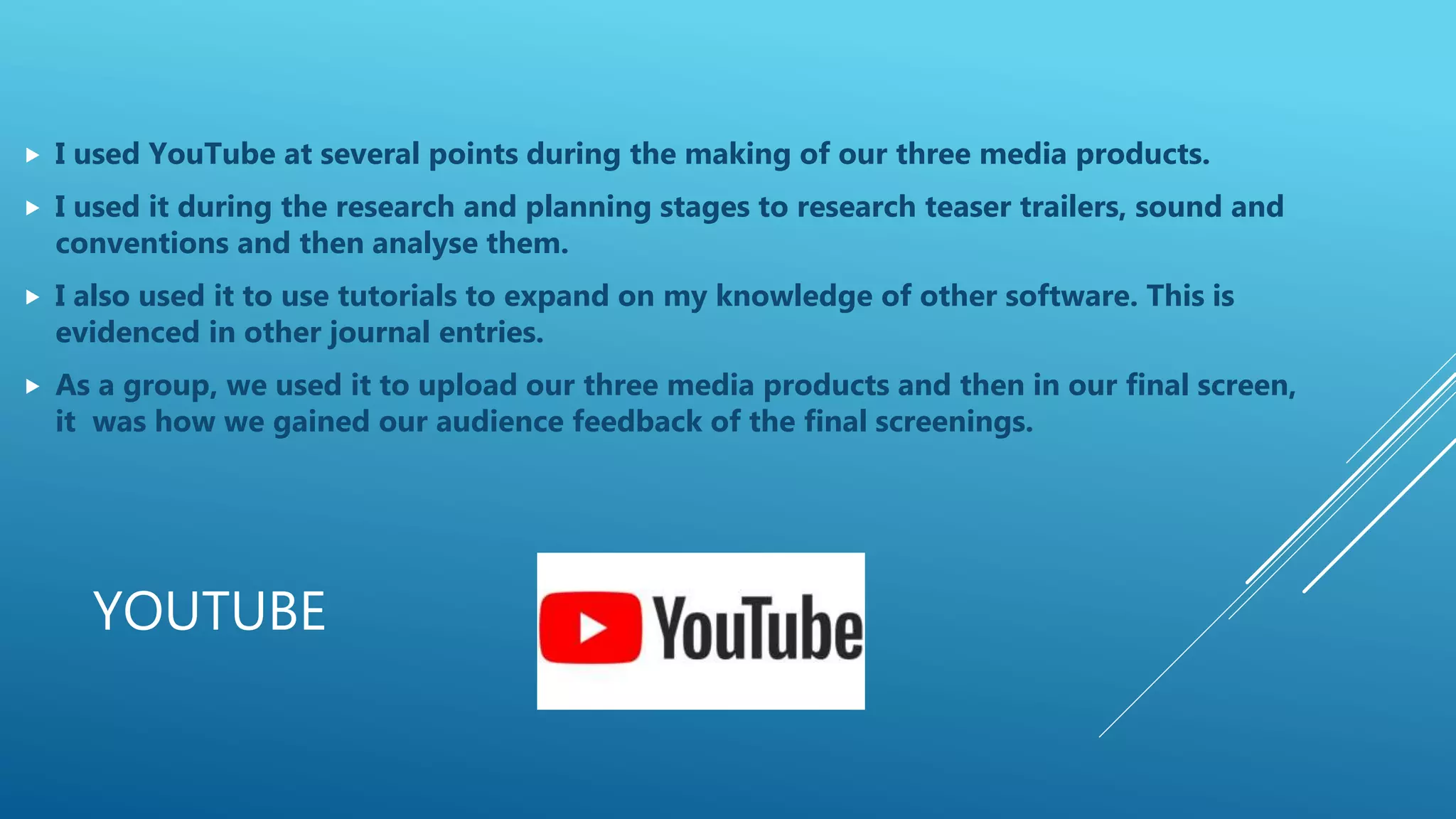 YOUTUBE
 I used YouTube at several points during the making of our three media products.
 I used it during the research and planning stages to research teaser trailers, sound and
conventions and then analyse them.
 I also used it to use tutorials to expand on my knowledge of other software. This is
evidenced in other journal entries.
 As a group, we used it to upload our three media products and then in our final screen,
it was how we gained our audience feedback of the final screenings.
 