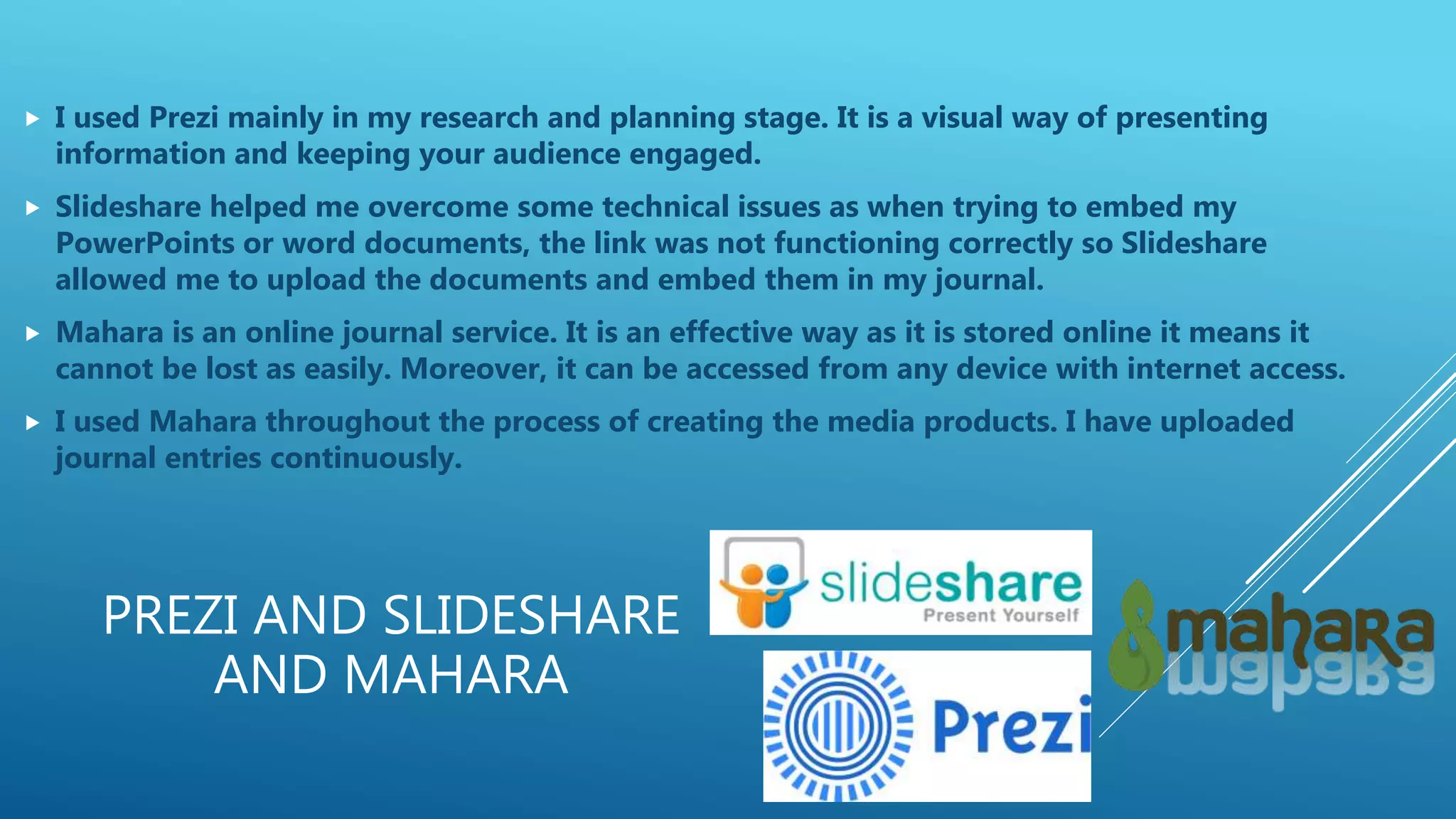 PREZI AND SLIDESHARE
AND MAHARA
 I used Prezi mainly in my research and planning stage. It is a visual way of presenting
information and keeping your audience engaged.
 Slideshare helped me overcome some technical issues as when trying to embed my
PowerPoints or word documents, the link was not functioning correctly so Slideshare
allowed me to upload the documents and embed them in my journal.
 Mahara is an online journal service. It is an effective way as it is stored online it means it
cannot be lost as easily. Moreover, it can be accessed from any device with internet access.
 I used Mahara throughout the process of creating the media products. I have uploaded
journal entries continuously.
 