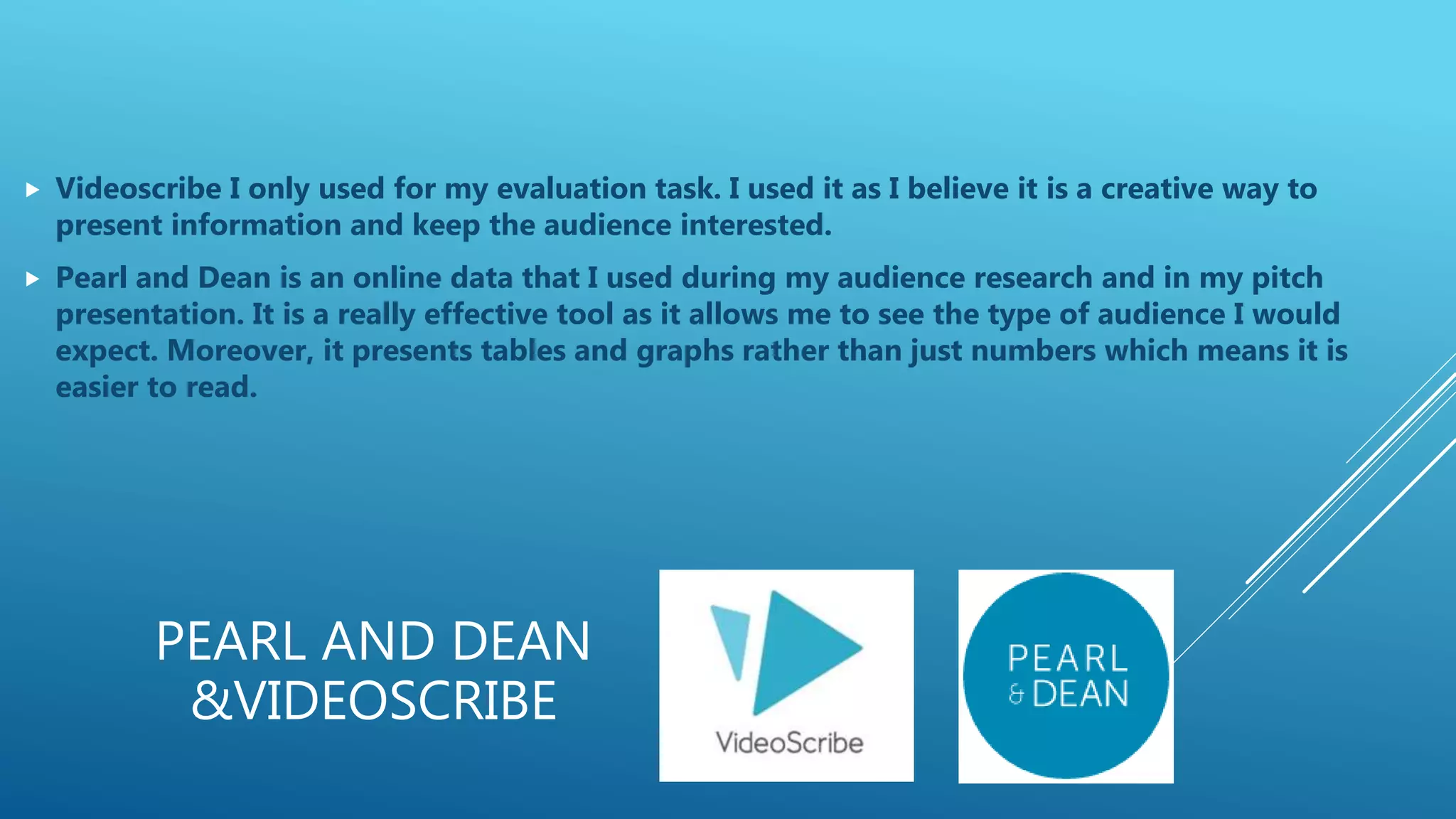 PEARL AND DEAN
&VIDEOSCRIBE
 Videoscribe I only used for my evaluation task. I used it as I believe it is a creative way to
present information and keep the audience interested.
 Pearl and Dean is an online data that I used during my audience research and in my pitch
presentation. It is a really effective tool as it allows me to see the type of audience I would
expect. Moreover, it presents tables and graphs rather than just numbers which means it is
easier to read.
 