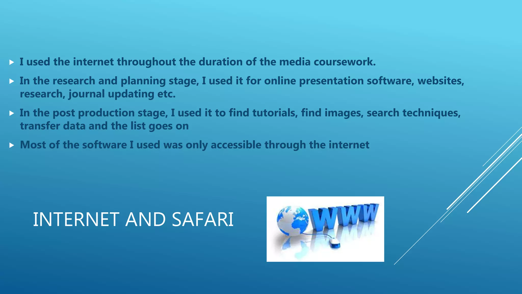 INTERNET AND SAFARI
 I used the internet throughout the duration of the media coursework.
 In the research and planning stage, I used it for online presentation software, websites,
research, journal updating etc.
 In the post production stage, I used it to find tutorials, find images, search techniques,
transfer data and the list goes on
 Most of the software I used was only accessible through the internet
 