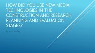 HOW DID YOU USE NEW MEDIA
TECHNOLOGIES IN THE
CONSTRUCTION AND RESEARCH,
PLANNING AND EVALUATION
STAGES?
By Josh Shelley
 