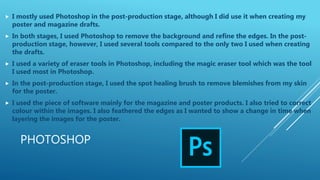 PHOTOSHOP
 I mostly used Photoshop in the post-production stage, although I did use it when creating my
poster and magazine drafts.
 In both stages, I used Photoshop to remove the background and refine the edges. In the post-
production stage, however, I used several tools compared to the only two I used when creating
the drafts.
 I used a variety of eraser tools in Photoshop, including the magic eraser tool which was the tool
I used most in Photoshop.
 In the post-production stage, I used the spot healing brush to remove blemishes from my skin
for the poster.
 I used the piece of software mainly for the magazine and poster products. I also tried to correct
colour within the images. I also feathered the edges as I wanted to show a change in time when
layering the images for the poster.
 
