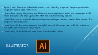 ILLUSTRATOR
 Again, I used Illustrator in both the research and planning stage and the post-production
stage, but mainly used in the later.
 I learnt how closely Photoshop and Illustrator work together as when you implement a PSD.
file in Illustrator and then update the PSD. file, it automatically updates
 I used Illustrator to bring the elements together and layer them to create a final product for
my poster and magazine.
 I used layers in Illustrator to create the style I wanted. Moreover, we could add in text to
match the conventions of the product.
 I used many of the tools and have learnt from tutorials online.
 