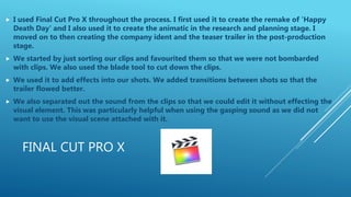 FINAL CUT PRO X
 I used Final Cut Pro X throughout the process. I first used it to create the remake of 'Happy
Death Day' and I also used it to create the animatic in the research and planning stage. I
moved on to then creating the company ident and the teaser trailer in the post-production
stage.
 We started by just sorting our clips and favourited them so that we were not bombarded
with clips. We also used the blade tool to cut down the clips.
 We used it to add effects into our shots. We added transitions between shots so that the
trailer flowed better.
 We also separated out the sound from the clips so that we could edit it without effecting the
visual element. This was particularly helpful when using the gasping sound as we did not
want to use the visual scene attached with it.
 