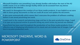 MICROSOFT ONEDRIVE, WORD &
POWERPOINT
 Microsoft OneDrive was something I was already familiar with before the start of the A2
media course. It is an online storage facility which can be accessed from any device
connected to the internet.
 We used it in throughout the creation of our three media products. It was helpful as we were
able to share group documents so that we could all access and update the document.
 It also saves automatically which means that I overcame the problem of software crashing
before it was saved preventing lost work.
 I used word in the research and planning stage and less in the post-production stage. I used
it to type up my journal entries to prevent losing any work incase my journal was deleted.
 PowerPoint has been used throughout the production of my three media products. It an
effective way of displaying information as it is visual and can include lots of images. I used it
less in my post-production work.
 