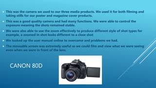 CANON 80D
 This was the camera we used to our three media products. We used it for both filming and
taking stills for our poster and magazine cover products.
 This was a good quality camera and had many functions. We were able to control the
exposure meaning the shots remained stable.
 We were also able to use the zoom effectively to produce different style of shot types for
example, a zoomed in shot looks different to a close shot
 We looked up the user manual online to overcome and problems we had.
 The moveable screen was extremely useful as we could film and view what we were seeing
even when we were in front of the lens.
 