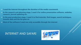 INTERNET AND SAFARI
 I used the internet throughout the duration of the media coursework.
 In the research and planning stage, I used it for online presentation software, websites,
research, journal updating etc.
 In the post production stage, I used it to find tutorials, find images, search techniques,
transfer data and the list goes on
 Most of the software I used was only accessible through the internet
 